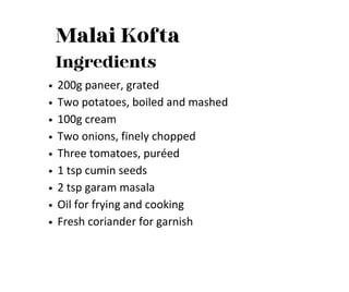 Malai Kofta
Ingredients
200g paneer, grated
Two potatoes, boiled and mashed
100g cream
Two onions, finely chopped
Three tomatoes, puréed
1 tsp cumin seeds
2 tsp garam masala
Oil for frying and cooking
Fresh coriander for garnish
 