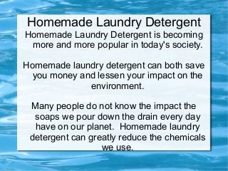 Homemade Laundry Detergent
Homemade Laundry Detergent is becoming
 more and more popular in today's society.

Homemade laundry detergent can both save
  you money and lessen your impact on the
              environment.

 Many people do not know the impact the
  soaps we pour down the drain every day
  have on our planet. Homemade laundry
 detergent can greatly reduce the chemicals
                  we use.
 