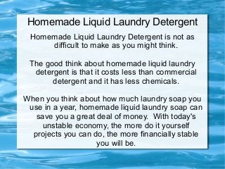 Homemade Liquid Laundry Detergent
 Homemade Liquid Laundry Detergent is not as
     difficult to make as you might think.

 The good think about homemade liquid laundry
  detergent is that it costs less than commercial
       detergent and it has less chemicals.

When you think about how much laundry soap you
 use in a year, homemade liquid laundry soap can
   save you a great deal of money. With today's
     unstable economy, the more do it yourself
  projects you can do, the more financially stable
                    you will be.
 