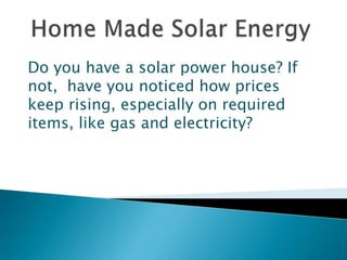 Home Made Solar Energy Do you have a solar power house? If not,  have you noticed how prices keep rising, especially on required items, like gas and electricity? 