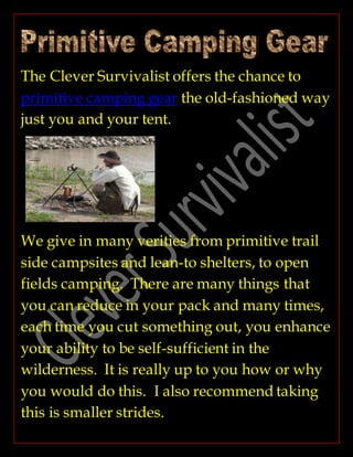 The Clever Survivalist offers the chance to
primitive camping gear the old-fashioned way
just you and your tent.
We give in many verities from primitive trail
side campsites and lean-to shelters, to open
fields camping. There are many things that
you can reduce in your pack and many times,
each time you cut something out, you enhance
your ability to be self-sufficient in the
wilderness. It is really up to you how or why
you would do this. I also recommend taking
this is smaller strides.
 