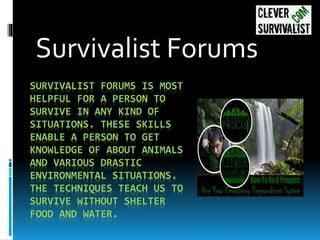 SURVIVALIST FORUMS IS MOST
HELPFUL FOR A PERSON TO
SURVIVE IN ANY KIND OF
SITUATIONS. THESE SKILLS
ENABLE A PERSON TO GET
KNOWLEDGE OF ABOUT ANIMALS
AND VARIOUS DRASTIC
ENVIRONMENTAL SITUATIONS.
THE TECHNIQUES TEACH US TO
SURVIVE WITHOUT SHELTER
FOOD AND WATER.
Survivalist Forums
 