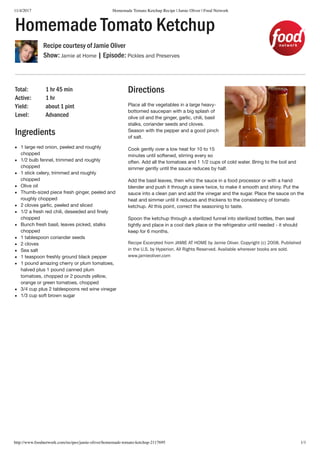 11/4/2017 Homemade Tomato Ketchup Recipe | Jamie Oliver | Food Network
http://www.foodnetwork.com/recipes/jamie-oliver/homemade-tomato-ketchup-2117695 1/1
Total: 1 hr 45 min
Active: 1 hr
Yield: about 1 pint
Level: Advanced
Ingredients
Directions
Place all the vegetables in a large heavy-
bottomed saucepan with a big splash of
olive oil and the ginger, garlic, chili, basil
stalks, coriander seeds and cloves.
Season with the pepper and a good pinch
of salt.
Cook gently over a low heat for 10 to 15
minutes until softened, stirring every so
often. Add all the tomatoes and 1 1/2 cups of cold water. Bring to the boil and
simmer gently until the sauce reduces by half.
Add the basil leaves, then whiz the sauce in a food processor or with a hand
blender and push it through a sieve twice, to make it smooth and shiny. Put the
sauce into a clean pan and add the vinegar and the sugar. Place the sauce on the
heat and simmer until it reduces and thickens to the consistency of tomato
ketchup. At this point, correct the seasoning to taste.
Spoon the ketchup through a sterilized funnel into sterilized bottles, then seal
tightly and place in a cool dark place or the refrigerator until needed - it should
keep for 6 months.
Recipe Excerpted from JAMIE AT HOME by Jamie Oliver. Copyright (c) 2008. Published
in the U.S. by Hyperion. All Rights Reserved. Available wherever books are sold.
www.jamieoliver.com
Homemade Tomato Ketchup
Recipe courtesy of Jamie Oliver
Show: Jamie at Home | Episode: Pickles and Preserves
1 large red onion, peeled and roughly
chopped
1/2 bulb fennel, trimmed and roughly
chopped 
1 stick celery, trimmed and roughly
chopped 
Olive oil
Thumb-sized piece fresh ginger, peeled and
roughly chopped
2 cloves garlic, peeled and sliced 
1/2 a fresh red chili, deseeded and ﬁnely
chopped 
Bunch fresh basil, leaves picked, stalks
chopped 
1 tablespoon coriander seeds
2 cloves
Sea salt
1 teaspoon freshly ground black pepper
1 pound amazing cherry or plum tomatoes,
halved plus 1 pound canned plum
tomatoes, chopped or 2 pounds yellow,
orange or green tomatoes, chopped
3/4 cup plus 2 tablespoons red wine vinegar
1/3 cup soft brown sugar
 