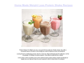 Home Made Weight Loss Protein Shake Recipes




      Protein Shakes For Wight Loss are a very good fat loss adjuvant. Really simply, they offer a
        convenient way to cut down on the energy you need to expend as soon as loosing fat.

 Loosing fat isn't a challenging process. But it's a hard one. Most individuals lack the willpower, not the
            knowledge, to undergo an potent program. Fast effects usually flat line, always.

   In this article I will be revealing some of the methods where protein shakes created specifically for
          weight loss can help you lower the work required to stick to these kinds of a program.
 