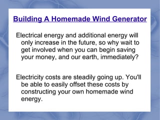 Building A Homemade Wind Generator Electrical energy and additional energy will only increase in the future, so why wait to get involved when you can begin saving your money, and our earth, immediately? Electricity costs are steadily going up. You'll be able to easily offset these costs by constructing your own homemade wind energy. 