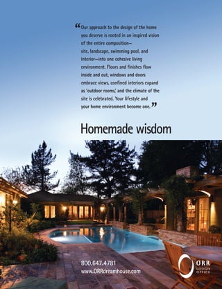 Our approach to the design of the home
you deserve is rooted in an inspired vision
of the entire composition—
site, landscape, swimming pool, and
interior—into one cohesive living
environment. Floors and finishes flow
inside and out, windows and doors
embrace views, confined interiors expand
as ‘outdoor rooms,’ and the climate of the
site is celebrated. Your lifestyle and
your home environment become one.
Homemade wisdom
800.647.4781
www.ORRdreamhouse.com