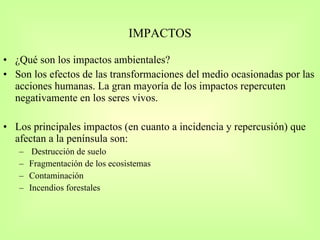 IMPACTOS ¿Qué son los impactos ambientales? Son los efectos de las transformaciones del medio ocasionadas por las acciones humanas. La gran mayoría de los impactos repercuten negativamente en los seres vivos. Los principales impactos (en cuanto a incidencia y repercusión) que afectan a la península son: Destrucción de suelo Fragmentación de los ecosistemas Contaminación Incendios forestales 
