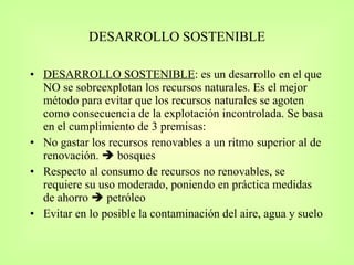 DESARROLLO SOSTENIBLE DESARROLLO SOSTENIBLE : es un desarrollo en el que NO se sobreexplotan los recursos naturales. Es el mejor método para evitar que los recursos naturales se agoten como consecuencia de la explotación incontrolada. Se basa en el cumplimiento de 3 premisas: No gastar los recursos renovables a un ritmo superior al de renovación.    bosques Respecto al consumo de recursos no renovables, se requiere su uso moderado, poniendo en práctica medidas de ahorro    petróleo Evitar en lo posible la contaminación del aire, agua y suelo 