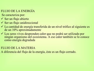 FLUJO DE LA ENERGÍA  Se caracteriza por: Ser un flujo abierto Ser un flujo unidireccional La cantidad de energía transferida de un nivel trófico al siguiente es de un 10% aproximadamente Los seres vivos desprenden calor que no podrá ser utilizado por ningún organismo del ecosistema. A ese calor también se lo conoce como energía degradada FLUJO DE LA MATERIA  A diferencia del flujo de la energía, éste es un flujo cerrado. 