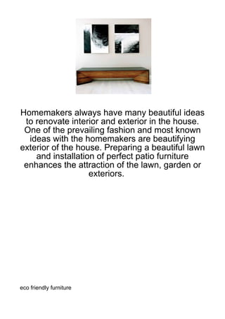 Homemakers always have many beautiful ideas
 to renovate interior and exterior in the house.
 One of the prevailing fashion and most known
  ideas with the homemakers are beautifying
exterior of the house. Preparing a beautiful lawn
    and installation of perfect patio furniture
 enhances the attraction of the lawn, garden or
                   exteriors.




eco friendly furniture
 