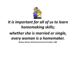 It is important for all of us to learn homemaking skills;  whether she is married or single, every woman is a homemaker.  Barbara Winder, Relief Society General President, 1986  