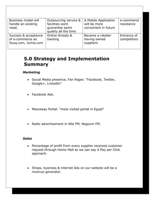 Business model will
handle an existing
need.
Success & acceptance
of e-commerce as
Souq.com, Jumia.com

Outsourcing service &
facilities wont
guarantee same
quality all the time
Online threats &
hacking

A Mobile Application
will be more
convenient in future

e-commerce
resistance

Became a retailer
having owned
suppliers

Entrance of
competitors

5.0 Strategy and Implementation
Summary
Marketing
•

Social Media presence, Fan Pages: “Facebook, Twitter,
Google+, LinkedIn”

•

Facebook Ads.

•

Masraway Portal. “most visited portal in Egypt”

•

Radio advertisement in Nile FM, Negoum FM.

Sales
•

Percentage of profit from every supplier received customer
request through Home Mall as we can say it Pay per Click
approach.

•

Shops, business & internet Ads on our website will be a
revenue generator.

 