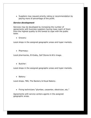 •

Suppliers may request priority rating or recommendation by
paying more of percentage of the profit.

Service development
Services may be developed by increasing the number of
agreements with business suppliers having mass reach of them
from the highest quality to the lowest to cope with the public
taste.
•

Grocery:

Local shops in the assigned geographic areas and hyper markets.

•

Pharmacy:

Local pharmacies, El-Ezaby, Seif Stores & Ali’s image.

•

Butcher:

Local shops in the assigned geographic areas and hyper markets.

•

Bakery:

Local shops, TBS, The Backery & Royal Bakery.

•

Fixing technicians “plumber, carpenter, electrician, etc.”

Agreements with service centers agents in the assigned
geographic areas.

 