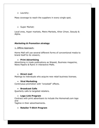 •

Laundry:

Mass coverage to reach the suppliers in every single spot.

•

Super Market:

Local ones, Hyper markets, Metro Markets, Khier Zman, Seoudy &
Alpha.

Marketing & Promotion strategy
1. Offline Approach:
Home Mall will use several different forms of conventional media to
brand itself to its viewers;
• Print Advertising
Advertising in trade publications as Waseet, Business magazine,
News Papers & flyers in interactive Malls.

• Direct mail
Mailings to individuals who acquire new retail business licenses.
• Viral Marketing
Continuous promotion with "snowball" effects.
• Broadcast Calls
Quarterly calls to targeted retailers.
• Logo Link Program
Contract with print advertisers to include the Homemall.com logo
and
Tagline in their advertisements.
•

Retailer T-Shirt Program

 