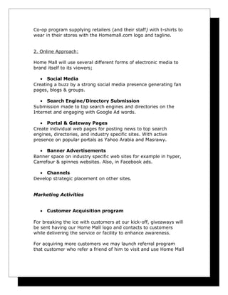 Co-op program supplying retailers (and their staff) with t-shirts to
wear in their stores with the Homemall.com logo and tagline.
2. Online Approach:
Home Mall will use several different forms of electronic media to
brand itself to its viewers;
• Social Media
Creating a buzz by a strong social media presence generating fan
pages, blogs & groups.
• Search Engine/Directory Submission
Submission made to top search engines and directories on the
Internet and engaging with Google Ad words.
• Portal & Gateway Pages
Create individual web pages for posting news to top search
engines, directories, and industry specific sites. With active
presence on popular portals as Yahoo Arabia and Masrawy.
• Banner Advertisements
Banner space on industry specific web sites for example in hyper,
Carrefour & spinnes websites. Also, in Facebook ads.
• Channels
Develop strategic placement on other sites.
Marketing Activities
•

Customer Acquisition program

For breaking the ice with customers at our kick-off, giveaways will
be sent having our Home Mall logo and contacts to customers
while delivering the service or facility to enhance awareness.
For acquiring more customers we may launch referral program
that customer who refer a friend of him to visit and use Home Mall

 