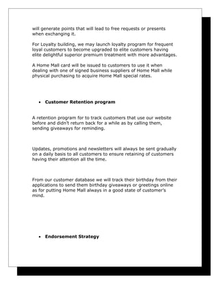 will generate points that will lead to free requests or presents
when exchanging it.
For Loyalty building, we may launch loyalty program for frequent
loyal customers to become upgraded to elite customers having
elite delightful superior premium treatment with more advantages.
A Home Mall card will be issued to customers to use it when
dealing with one of signed business suppliers of Home Mall while
physical purchasing to acquire Home Mall special rates.

•

Customer Retention program

A retention program for to track customers that use our website
before and didn’t return back for a while as by calling them,
sending giveaways for reminding.

Updates, promotions and newsletters will always be sent gradually
on a daily basis to all customers to ensure retaining of customers
having their attention all the time.

From our customer database we will track their birthday from their
applications to send them birthday giveaways or greetings online
as for putting Home Mall always in a good state of customer’s
mind.

•

Endorsement Strategy

 