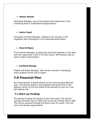 •

Mazen Ahmed

Marketing Manager, due to his passion and experience in the
marketing field in multinational organizations.

•

Amira Tayel

Contracts and Deal Manager, related to her success in the
regulatory and contractors in her pharmaceutical sector.

•

Dina El-Masry

IT & Internet Manager, as being the technical engineer in the team
with her experience in the IT & Telco sector, Will function also as
search engine optimization.

•

kyrillous George

Project and Sales Manager, with proven success in managing
many projects active now in Egypt.

7.0 Financial Plan
Our financial plan is based mainly on the revenue generated per
year. The startup phase is the toughest among all since it will
depend mainly on the true belief of the partners to join so it has
the highest risk.

7.1 Start-up Funding
The startup funding will consist of two main parts, the owners’
savings and bank loan of 300$ with an annual interest rate of 30$.
This will be acquired through the bank’s loan for youth. This will
cover the startup requirements.

 
