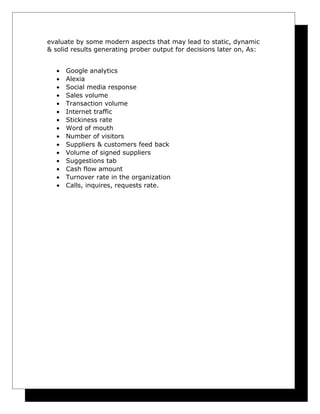 evaluate by some modern aspects that may lead to static, dynamic
& solid results generating prober output for decisions later on, As:
•
•
•
•
•
•
•
•
•
•
•
•
•
•
•

Google analytics
Alexia
Social media response
Sales volume
Transaction volume
Internet traffic
Stickiness rate
Word of mouth
Number of visitors
Suppliers & customers feed back
Volume of signed suppliers
Suggestions tab
Cash flow amount
Turnover rate in the organization
Calls, inquires, requests rate.

 