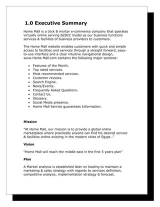 1.0 Executive Summary
Home Mall is a click & mortar e-commerce company that operates
virtually online serving B2B2C model as our business functions
services & facilities of business providers to customers.
The Home Mall website enables customers with quick and simple
access to facilities and services through a straight forward, easyto-use interface and a clear intuitive navigational design,
www.Home Mall.com contains the following major sections:
•
•
•
•
•
•
•
•
•
•
•

Features of the Month.
Top rated services.
Most recommended services.
Customer reviews.
Search Engine.
News/Events.
Frequently Asked Questions.
Contact Us.
Glossary.
Social Media presence.
Home Mall Service guarantees Information.

Mission
”At Home Mall, our mission is to provide a global online
marketplace where practically anyone can find his desired service
& facilities online existing in the modern cities of Egypt..”
Vision
“Home Mall will reach the middle east in the first 5 years plan”
Plan
A Market analysis is established later on leading to maintain a
marketing & sales strategy with regards to services definition,
competitive analysis, implementation strategy & forecast.

 