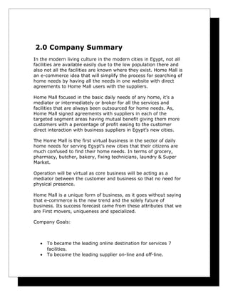 2.0 Company Summary
In the modern living culture in the modern cities in Egypt, not all
facilities are available easily due to the low population there and
also not all the facilities are known where they exist. Home Mall is
an e-commerce idea that will simplify the process for searching of
home needs by having all the needs in one website with direct
agreements to Home Mall users with the suppliers.
Home Mall focused in the basic daily needs of any home, it’s a
mediator or intermediately or broker for all the services and
facilities that are always been outsourced for home needs. As,
Home Mall signed agreements with suppliers in each of the
targeted segment areas having mutual benefit giving them more
customers with a percentage of profit easing to the customer
direct interaction with business suppliers in Egypt’s new cities.
The Home Mall is the first virtual business in the sector of daily
home needs for serving Egypt’s new cities that their citizens are
much confused to find their home needs. In terms of grocery,
pharmacy, butcher, bakery, fixing technicians, laundry & Super
Market.
Operation will be virtual as core business will be acting as a
mediator between the customer and business so that no need for
physical presence.
Home Mall is a unique form of business, as it goes without saying
that e-commerce is the new trend and the solely future of
business. Its success forecast came from these attributes that we
are First movers, uniqueness and specialized.
Company Goals:

•
•

To became the leading online destination for services 7
facilities.
To become the leading supplier on-line and off-line.

 
