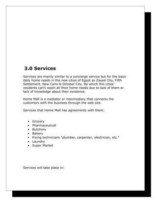 3.0 Services
Services are mainly similar to a concierge service but for the basic
daily home needs in the new cities of Egypt as Zayed City, Fifth
Settlement, New Cairo & October City. By which this cities’
residents can’t reach all their home needs due to lack of them or
lack of knowledge about their existence.
Home Mall is a mediator or intermediary that connects the
customers with the business through the web site.
Services that Home Mall has agreements with them:
•
•
•
•
•
•
•

Grocery
Pharmaceutical
Butchery
Bakery
Fixing technicians “plumber, carpenter, electrician, etc.”
Laundry
Super Market

Services will take place in:

 