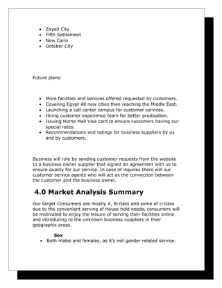 •
•
•
•

Zayed City
Fifth Settlement
New Cairo
October City

Future plans:

•
•
•
•
•
•

More facilities and services offered requested by customers.
Covering Egypt All new cities then reaching the Middle East.
Launching a call center campus for customer services.
Hiring customer experience team for better predication.
Issuing Home Mall Visa card to ensure customers having our
special rates.
Recommendations and ratings for business suppliers by us
and by customers.

Business will role by sending customer requests from the website
to a business owner supplier that signed an agreement with us to
ensure quality for our service. In case of inquires there will our
customer service agents who will act as the connection between
the customer and the business owner.

4.0 Market Analysis Summary
Our target Consumers are mostly A, B-class and some of c-class
due to the convenient serving of House hold needs, consumers will
be motivated to enjoy the leisure of serving their facilities online
and introducing to the unknown business suppliers in their
geographic areas.
•

Sex
Both males and females, as it’s not gender related service.

 