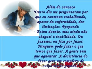 Além do cansaçoAlém do cansaço
"Outro dia me perguntaram por"Outro dia me perguntaram por
que eu continuo trabalhando,que eu continuo trabalhando,
apesar da enfermidade, dasapesar da enfermidade, das
limitações. Respondi:limitações. Respondi:
- Estou doente, mas ainda não- Estou doente, mas ainda não
cheguei à inutilidade. Oucheguei à inutilidade. Ou
fazemos ou fica por fazer.fazemos ou fica por fazer.
Ninguém pode fazer o queNinguém pode fazer o que
temos que fazer. A gente temtemos que fazer. A gente tem
que agüentar. A desistência doque agüentar. A desistência do
dever gera um complexo dedever gera um complexo de
culpa muito grande."culpa muito grande."
 