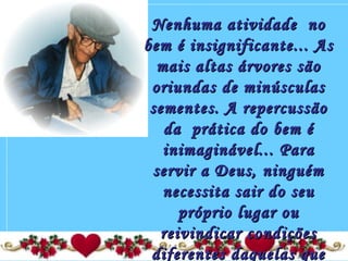 Nenhuma atividade  noNenhuma atividade  no
bem é insignificante... Asbem é insignificante... As
mais altas árvores sãomais altas árvores são
oriundas de minúsculasoriundas de minúsculas
sementes. A repercussãosementes. A repercussão
da  prática do bem éda  prática do bem é
inimaginável... Parainimaginável... Para
servir a Deus, ninguémservir a Deus, ninguém
necessita sair do seunecessita sair do seu
próprio lugar oupróprio lugar ou
reivindicar condiçõesreivindicar condições
diferentes daquelas quediferentes daquelas que
 