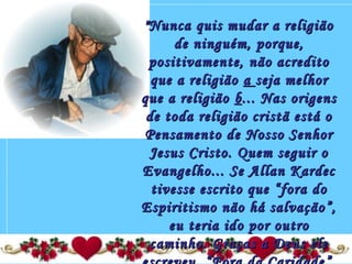 "Nunca quis mudar a religião"Nunca quis mudar a religião
de ninguém, porque,de ninguém, porque,
positivamente, não acreditopositivamente, não acredito
que a religiãoque a religião aa seja melhorseja melhor
que a religiãoque a religião bb... Nas origens... Nas origens
de toda religião cristã está ode toda religião cristã está o
Pensamento de Nosso SenhorPensamento de Nosso Senhor
Jesus Cristo. Quem seguir oJesus Cristo. Quem seguir o
Evangelho... Se Allan KardecEvangelho... Se Allan Kardec
tivesse escrito que “fora dotivesse escrito que “fora do
Espiritismo não há salvação”,Espiritismo não há salvação”,
eu teria ido por outroeu teria ido por outro
caminho. Graças a Deus elecaminho. Graças a Deus ele
 