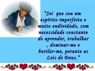 ““Sei que sou umSei que sou um
espírito imperfeito eespírito imperfeito e
muito endividado, commuito endividado, com
necessidade constantenecessidade constante
de aprender, trabalharde aprender, trabalhar
, dominar-me e, dominar-me e
burilar-me, perante asburilar-me, perante as
Leis de Deus.”Leis de Deus.”
 