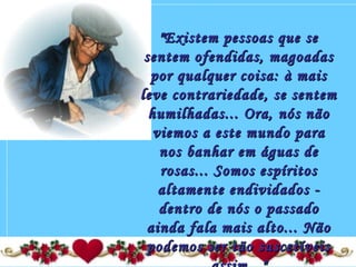 "Existem pessoas que se"Existem pessoas que se
sentem ofendidas, magoadassentem ofendidas, magoadas
por qualquer coisa: à maispor qualquer coisa: à mais
leve contrariedade, se sentemleve contrariedade, se sentem
humilhadas... Ora, nós nãohumilhadas... Ora, nós não
viemos a este mundo paraviemos a este mundo para
nos banhar em águas denos banhar em águas de
rosas... Somos espíritosrosas... Somos espíritos
altamente endividados -altamente endividados -
dentro de nós o passadodentro de nós o passado
ainda fala mais alto... Nãoainda fala mais alto... Não
podemos ser tão suscetíveispodemos ser tão suscetíveis
 