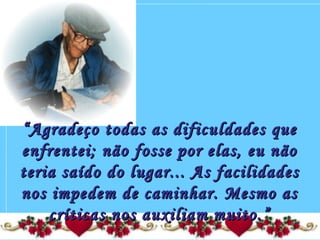 ““Agradeço todas as dificuldades queAgradeço todas as dificuldades que
enfrentei; não fosse por elas, eu nãoenfrentei; não fosse por elas, eu não
teria saído do lugar... As facilidadesteria saído do lugar... As facilidades
nos impedem de caminhar. Mesmo asnos impedem de caminhar. Mesmo as
críticas nos auxiliam muito.”críticas nos auxiliam muito.”
 