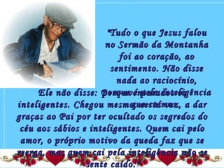 "Tudo o que Jesus falou"Tudo o que Jesus falou
no Sermão da Montanhano Sermão da Montanha
foi ao coração, aofoi ao coração, ao
sentimento. Não dissesentimento. Não disse
nada ao raciocínio,nada ao raciocínio,
porque é pela inteligênciaporque é pela inteligência
que caímos.que caímos.
Ele não disse: Bem-aventurados osEle não disse: Bem-aventurados os
inteligentes. Chegou mesmo, certa vez, a darinteligentes. Chegou mesmo, certa vez, a dar
graças ao Pai por ter ocultado os segredos dograças ao Pai por ter ocultado os segredos do
céu aos sábios e inteligentes. Quem cai pelocéu aos sábios e inteligentes. Quem cai pelo
amor, o próprio motivo da queda faz que seamor, o próprio motivo da queda faz que se
reerga, mas quem cai pela inteligência não sereerga, mas quem cai pela inteligência não se
sente caído."sente caído."
 