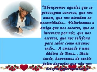 ““Abençoemos aqueles que seAbençoemos aqueles que se
preocupam conosco, que nospreocupam conosco, que nos
amam, que nos atendem asamam, que nos atendem as
necessidades... Valorizemos onecessidades... Valorizemos o
amigo que nos socorre, que seamigo que nos socorre, que se
interessa por nós, que nosinteressa por nós, que nos
escreve, que nos telefonaescreve, que nos telefona
para saber como estamospara saber como estamos
indo... A amizade é umaindo... A amizade é uma
dádiva de Deus... Maisdádiva de Deus... Mais
tarde, haveremos de sentirtarde, haveremos de sentir
falta daqueles que não nosfalta daqueles que não nos
deixam experimentar adeixam experimentar a
 