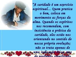 ““A caridade é um exercícioA caridade é um exercício
espiritual... Quem praticaespiritual... Quem pratica
o bem, coloca emo bem, coloca em
movimento as forças damovimento as forças da
alma. Quando os espíritosalma. Quando os espíritos
nos recomendam, comnos recomendam, com
insistência a prática dainsistência a prática da
caridade, eles estão noscaridade, eles estão nos
orientando no sentido deorientando no sentido de
nossa própria evolução;nossa própria evolução;
não se trata apenas denão se trata apenas de
uma indicação ética, masuma indicação ética, mas
 