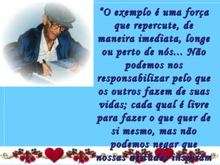 ““O exemplo é uma forçaO exemplo é uma força
que repercute, deque repercute, de
maneira imediata, longemaneira imediata, longe
ou perto de nós... Nãoou perto de nós... Não
podemos nospodemos nos
responsabilizar pelo queresponsabilizar pelo que
os outros fazem de suasos outros fazem de suas
vidas; cada qual é livrevidas; cada qual é livre
para fazer o que quer depara fazer o que quer de
si mesmo, mas nãosi mesmo, mas não
podemos negar quepodemos negar que
nossas atitudes inspiramnossas atitudes inspiram
 
