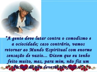 ““A gente deve lutar contra o comodismo eA gente deve lutar contra o comodismo e
a ociosidade; caso contrário, vamosa ociosidade; caso contrário, vamos
retornar ao Mundo Espiritual com enormeretornar ao Mundo Espiritual com enorme
sensação de vazio... Dizem que eu tenhosensação de vazio... Dizem que eu tenho
feito muito, mas, para mim, não fiz umfeito muito, mas, para mim, não fiz um
décimo do que deveria ter feito...”décimo do que deveria ter feito...”
 