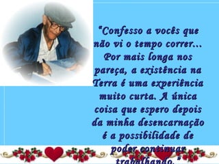 ““Confesso a vocês queConfesso a vocês que
não vi o tempo correr...não vi o tempo correr...
Por mais longa nosPor mais longa nos
pareça, a existência napareça, a existência na
Terra é uma experiênciaTerra é uma experiência
muito curta. A únicamuito curta. A única
coisa que espero depoiscoisa que espero depois
da minha desencarnaçãoda minha desencarnação
é a possibilidade deé a possibilidade de
poder continuarpoder continuar
 