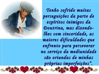 Tenho sofrido muitasTenho sofrido muitas
perseguições da parte deperseguições da parte de
espíritos inimigos daespíritos inimigos da
Doutrina, mas dizendo-Doutrina, mas dizendo-
lhes com sinceridade, aslhes com sinceridade, as
maiores dificuldades quemaiores dificuldades que
enfrento para perseverarenfrento para perseverar
no serviço da mediunidadeno serviço da mediunidade
são oriundas de minhassão oriundas de minhas
próprias imperfeições”.próprias imperfeições”.
 