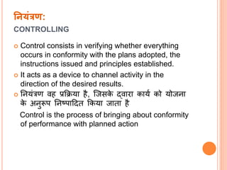 ननयंरण:
CONTROLLING
 Control consists in verifying whether everything
occurs in conformity with the plans adopted, the
instructions issued and principles established.
 It acts as a device to channel activity in the
direction of the desired results.
 नियंत्रण वह प्रक्रिया है, ल्जसके द्वारा कायत को योजिा
के अिुरूप निष्पाददत क्रकया जाता है
Control is the process of bringing about conformity
of performance with planned action
 