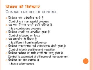 ननयंरण की ववशेषिाएं
CHARACTERISTICS OF CONTROL
 नियंत्रण एक प्रबंधकीय कायत है
Control is a managerial process
 यह एक निरंतर चलिे वाली प्रक्रिया है
It is a continuous process
 नियंत्रण तथ्यों पर आधाररत होता है
Control is based on facts
 यह हस्तक्षेप से सिन्ि है.
It is different from interference
 नियंत्रण सकारात्मक एवं िकारात्मक दोिों होता है
Control is both positive and negative
 नियंत्रण प्रबंधि के सिी स्तरों पर लािू होता है.
Control is exercised at all levels of management
 नियंत्रण का क्षेत्र व्यापक है
It has a wider scope
 