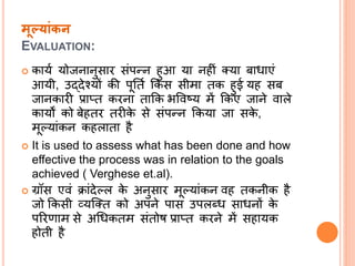मूलयांकन
EVALUATION:
 कायत योजिािुसार संपन्ि हुआ या िहीं तया बाधाएं
आयी, उद्देश्यों की पूनतत क्रकस सीमा तक हुई यह सब
जािकारी प्रातत करिा ताक्रक िववष्य में क्रकए जािे वाले
कायों को बेहतर तरीके से संपन्ि क्रकया जा सके ,
मूपयांकि कहलाता है
 It is used to assess what has been done and how
effective the process was in relation to the goals
achieved ( Verghese et.al).
 ग्रॉस एवं िांदेपल के अिुसार मूपयांकि वह तकिीक है
जो क्रकसी व्यल्तत को अपिे पास उपलब्ध साधिों के
पररणाम से अधधकतम संतोष प्रातत करिे में सहायक
होती है
 