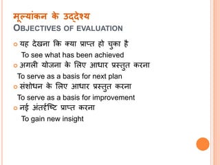 मूलयांकन के उद्देश्य
OBJECTIVES OF EVALUATION
 यह देखिा क्रक तया प्रातत हो चुका है
To see what has been achieved
 अिली योजिा के सलए आधार प्रस्तुत करिा
To serve as a basis for next plan
 संशोधि के सलए आधार प्रस्तुत करिा
To serve as a basis for improvement
 िई अंतर्दतल्ष्ि प्रातत करिा
To gain new insight
 
