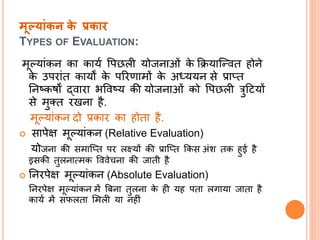 मूलयांकन के प्रकाि
TYPES OF EVALUATION:
मूपयांकि का कायत वपछली योजिाओं के क्रियाल्न्वत होिे
के उपरांत कायों के पररणामों के अध्ययि से प्रातत
निष्कषों द्वारा िववष्य की योजिाओं को वपछली त्रुदियों
से मुतत रखिा है.
मूपयांकि दो प्रकार का होता है.
 सापेक्ष मूपयांकि (Relative Evaluation)
योजिा की समाल्तत पर लक्ष्यों की प्राल्तत क्रकस अंश तक हुई है
इसकी तुलिात्मक वववेचिा की जाती है
 निरपेक्ष मूपयांकि (Absolute Evaluation)
निरपेक्ष मूपयांकि में बबिा तुलिा के ही यह पता लिाया जाता है
कायत में सफलता समली या िहीं
 
