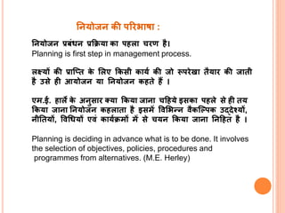 ननयोजन प्रबंधन प्रक्रिया का पहला चिण है।
Planning is first step in management process.
लक्ष्यों की प्राप्ति के ललए क्रकसी कायय की जो रूपिेखा िैयाि की जािी
है उसे ही आयोजन या ननयोजन कहिे हैं ।
एम.ई. हाले के अनुसाि क्या क्रकया जाना चहहये इसका पहले से ही िय
क्रकया जाना ननयोजन कहलािा है इसमें ववलभन्न वैकप्लपक उद्देश्यों,
नीनियों, ववधधयों एवं काययिमों में से चयन क्रकया जाना ननहहि है ।
Planning is deciding in advance what is to be done. It involves
the selection of objectives, policies, procedures and
programmes from alternatives. (M.E. Herley)
ननयोजन की परिभाषा :
 