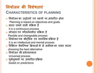ननयोजन की ववशेषिाएं
CHARACTERISTICS OF PLANNING
 नियोजि का उद्देश्यों एवं लक्ष्यों पर आधाररत होिा
Planning is based on objectives and goals.
 सतत चलिे वाली प्रक्रिया है
it is a continuous process
 लोचदार एवं पररवततिशील प्रक्रिया है
Flexible and changeable process
 नियोजि एक बौद्धधक एवं मािससक प्रक्रिया है
It is an intellectual and mental process
 ववसिन्ि वैकल्पपक क्रियाओं में से सवोत्तम का चयि करिा
choosing the best alternative
 नियोजि की सवतव्यापकता
Universal process
 पूवातिुमािों पर आधाररत प्रक्रिया
based on predictions
 