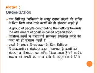 संगठन :
ORGANIZATION
 एक निल्श्चत व्यल्ततयों के समूह द्वारा लक्ष्यों की प्राल्तत
के सलए क्रकये जािे वाले कायों को ही संिठि कहते हैं
A group of people contributing their efforts towards
the attainment of goals is called organization.
o ववसिन्ि कायों में प्रिावपूणत समन्वय स्थावपत करिे की
कला को ही संिठि कहते हैं
o कायों के सफल क्रियान्वयि के सलए ववसिन्ि
क्रियाकलापो का संयोजि बहुत आवश्यक है कायों का
संिठि व वविाजि इस प्रकार क्रकया जाता है की प्रत्येक
सदस्य को अपिी क्षमता व रुधच के अिुसार कायत समले
 