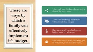 There are
ways by
which a
family can
effectively
implement
it’s budget.
1. Let each member know how much is
allotted for every item.
2. Buy only the things needed and
within the allotted budget.
Have each family member learn to
budget his or her allowance.
Save and conserve water, electricity, gas
or petroleum, soap and other items.
 