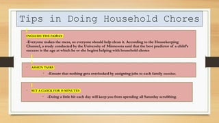 Tips in Doing Household Chores
INCLUDE THE FAMILY
-Everyone makes the mess, so everyone should help clean it. According to the Housekeeping
Channel, a study conducted by the University of Minnesota said that the best predictor of a child’s
success is the age at which he or she begins helping with household chores
• ASSIGN TASKS
• -Ensure that nothing gets overlooked by assigning jobs to each family member.
• SET A CLOCK FOR 15 MINUTES
• -Doing a little bit each day will keep you from spending all Saturday scrubbing.
 