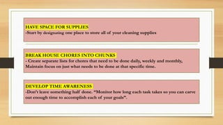 HAVE SPACE FOR SUPPLIES
-Start by designating one place to store all of your cleaning supplies
BREAK HOUSE CHORES INTO CHUNKS
- Create separate lists for chores that need to be done daily, weekly and monthly,
Maintain focus on just what needs to be done at that specific time.
DEVELOP TIME AWARENESS
-Don’t leave something half done. “Monitor how long each task takes so you can carve
out enough time to accomplish each of your goals”.
 